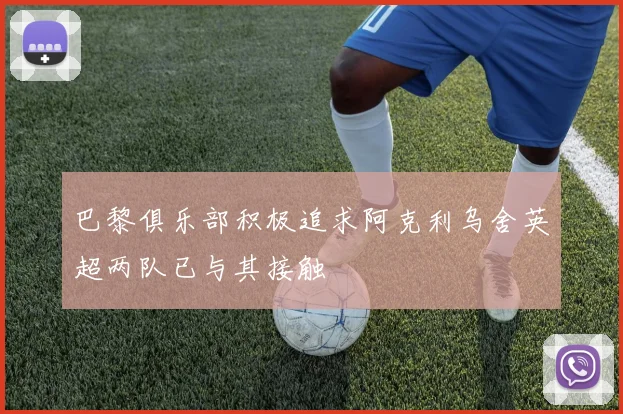 巴黎俱乐部积极追求阿克利乌舍英超两队已与其接触